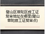 璧山区普陀区焊工证复审地址在哪里(璧山普陀焊工证复审点)