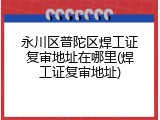 永川区普陀区焊工证复审地址在哪里(焊工证复审地址)
