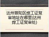 达州普陀区焊工证复审地址在哪里(达州焊工证复审处)