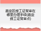 嘉定区焊工证复审在哪里办理手续(嘉定焊工证复审点)