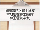 四川普陀区焊工证复审地址在哪里(普陀焊工证复审点)