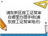 浦东新区焊工证复审在哪里办理手续(浦东焊工证复审地点)