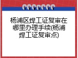杨浦区焊工证复审在哪里办理手续(杨浦焊工证复审点)