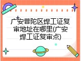 广安普陀区焊工证复审地址在哪里(广安焊工证复审点)