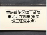 重庆普陀区焊工证复审地址在哪里(重庆焊工证复审点)