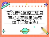 南充普陀区焊工证复审地址在哪里(南充焊工证复审点)