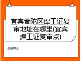 宜宾普陀区焊工证复审地址在哪里(宜宾焊工证复审点)