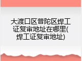 大渡口区普陀区焊工证复审地址在哪里(焊工证复审地址)