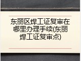 东丽区焊工证复审在哪里办理手续(东丽焊工证复审点)
