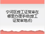 宁河区焊工证复审在哪里办理手续(焊工证复审地点)