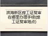 滨海新区焊工证复审在哪里办理手续(焊工证复审地点)