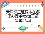 天津焊工证复审在哪里办理手续(焊工证复审地点)
