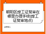 朝阳区焊工证复审在哪里办理手续(焊工证复审地点)