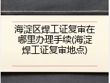 海淀区焊工证复审在哪里办理手续(海淀焊工证复审地点)