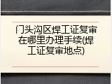 门头沟区焊工证复审在哪里办理手续(焊工证复审地点)
