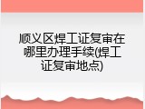 顺义区焊工证复审在哪里办理手续(焊工证复审地点)
