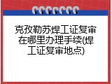 克孜勒苏焊工证复审在哪里办理手续(焊工证复审地点)