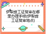 伊犁焊工证复审在哪里办理手续(伊犁焊工证复审地点)