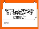哈密焊工证复审在哪里办理手续(焊工证复审地点)