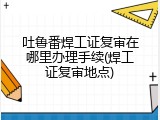 吐鲁番焊工证复审在哪里办理手续(焊工证复审地点)