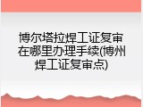 博尔塔拉焊工证复审在哪里办理手续(博州焊工证复审点)
