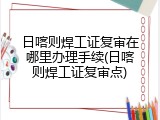 日喀则焊工证复审在哪里办理手续(日喀则焊工证复审点)