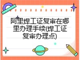 阿里焊工证复审在哪里办理手续(焊工证复审办理点)