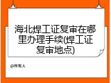 海北焊工证复审在哪里办理手续(焊工证复审地点)