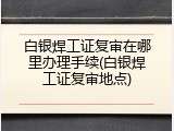 白银焊工证复审在哪里办理手续(白银焊工证复审地点)