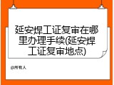 延安焊工证复审在哪里办理手续(延安焊工证复审地点)