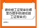 德宏焊工证复审在哪里办理手续(德宏焊工证复审点)