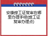 安康焊工证复审在哪里办理手续(焊工证复审办理点)