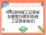 呼和浩特焊工证复审在哪里办理手续(焊工证复审地点)