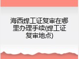 海西焊工证复审在哪里办理手续(焊工证复审地点)