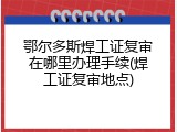 鄂尔多斯焊工证复审在哪里办理手续(焊工证复审地点)