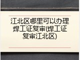 江北区哪里可以办理焊工证复审(焊工证复审江北区)