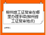 柳州焊工证复审在哪里办理手续(柳州焊工证复审地点)