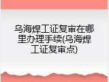 乌海焊工证复审在哪里办理手续(乌海焊工证复审点)
