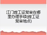 江门焊工证复审在哪里办理手续(焊工证复审地点)