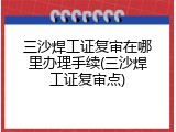 三沙焊工证复审在哪里办理手续(三沙焊工证复审点)