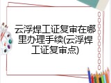 云浮焊工证复审在哪里办理手续(云浮焊工证复审点)