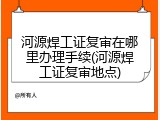 河源焊工证复审在哪里办理手续(河源焊工证复审地点)