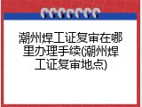 潮州焊工证复审在哪里办理手续(潮州焊工证复审地点)
