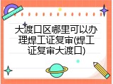 大渡口区哪里可以办理焊工证复审(焊工证复审大渡口)