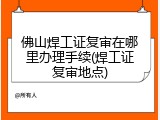 佛山焊工证复审在哪里办理手续(焊工证复审地点)