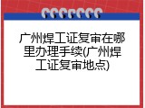 广州焊工证复审在哪里办理手续(广州焊工证复审地点)