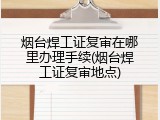 烟台焊工证复审在哪里办理手续(烟台焊工证复审地点)