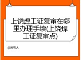 上饶焊工证复审在哪里办理手续(上饶焊工证复审点)