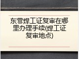 东营焊工证复审在哪里办理手续(焊工证复审地点)