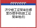 济宁焊工证复审在哪里办理手续(焊工证复审地点)
